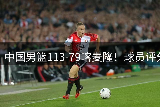 中国男篮113-79喀麦隆！球员评分：4人满分，4人良好，3人合格